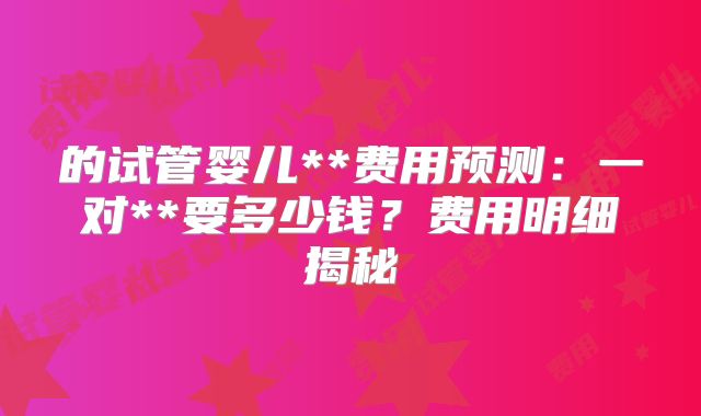 的试管婴儿**费用预测：一对**要多少钱？费用明细揭秘