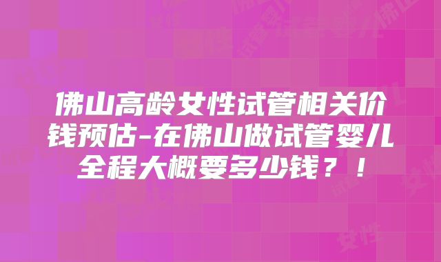佛山高龄女性试管相关价钱预估-在佛山做试管婴儿全程大概要多少钱?!