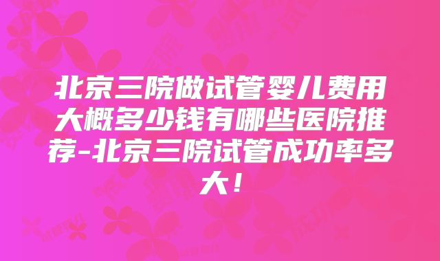 北京三院做试管婴儿费用大概多少钱有哪些医院推荐-北京三院试管成功率多大！