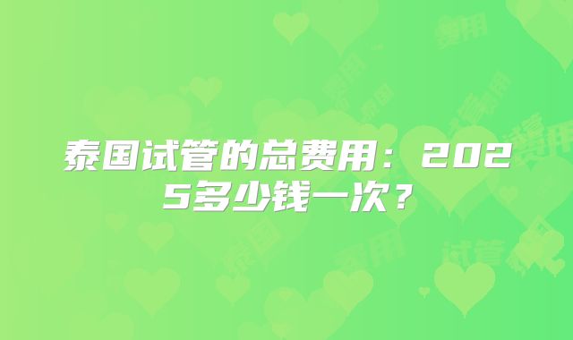 泰国试管的总费用：2025多少钱一次？
