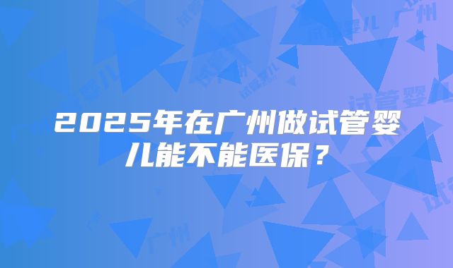 2025年在广州做试管婴儿能不能医保？