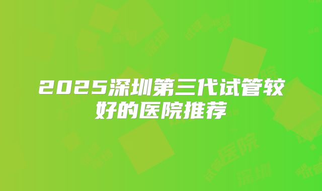 2025深圳第三代试管较好的医院推荐