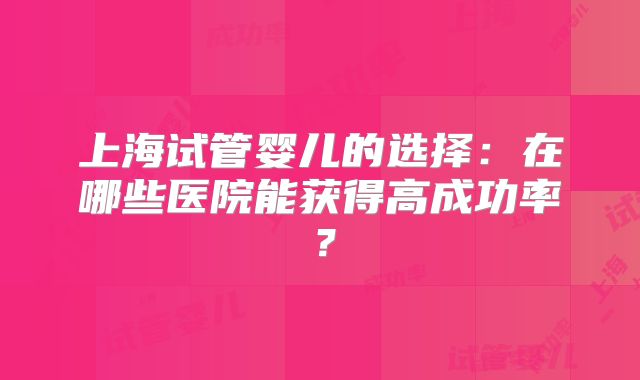 上海试管婴儿的选择:在哪些医院能获得高成功率?