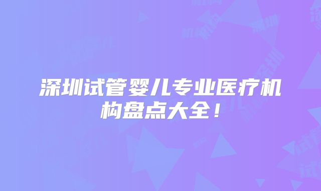深圳试管婴儿专业医疗机构盘点大全！
