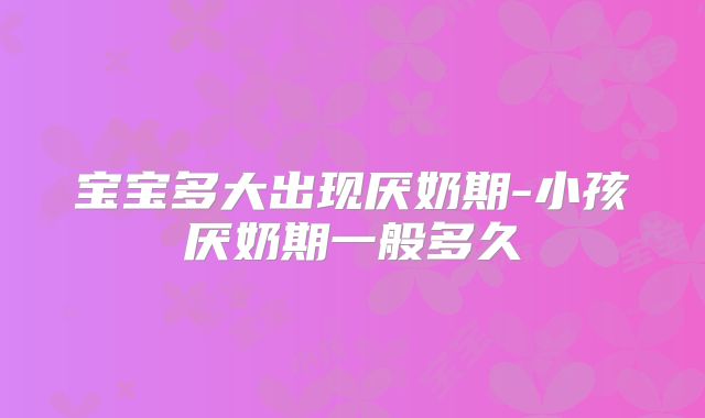 宝宝多大出现厌奶期-小孩厌奶期一般多久