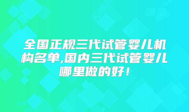 全国正规三代试管婴儿机构名单,国内三代试管婴儿哪里做的好!