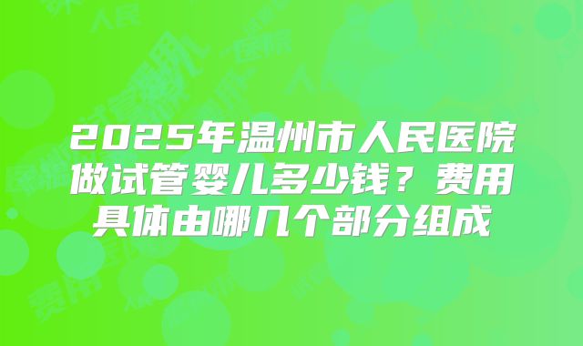 2025年温州市人民医院做试管婴儿多少钱？费用具体由哪几个部分组成