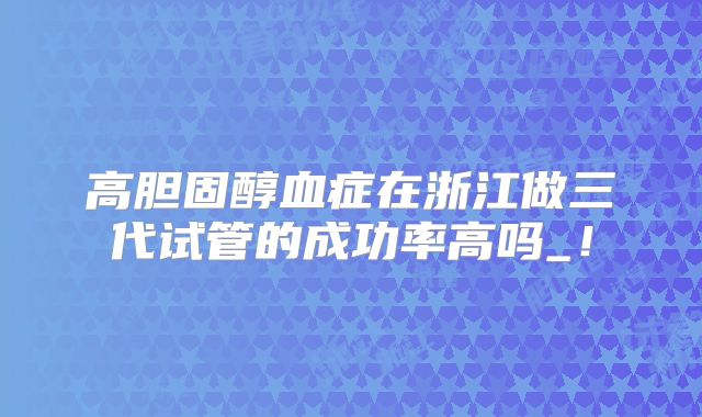 高胆固醇血症在浙江做三代试管的成功率高吗_!