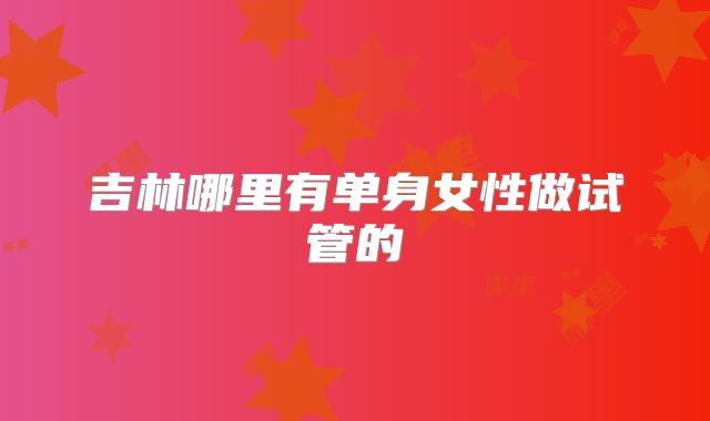 吉林哪里有单身女性做试管的