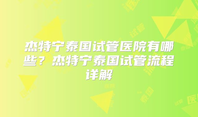 杰特宁泰国试管医院有哪些？杰特宁泰国试管流程详解