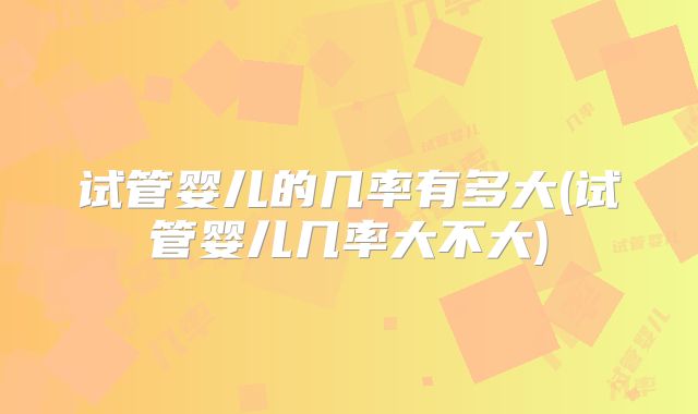 试管婴儿的几率有多大(试管婴儿几率大不大)