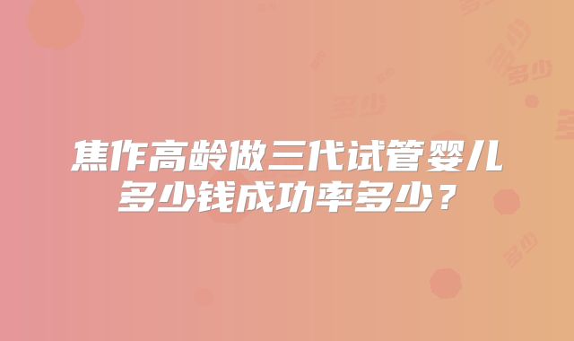 焦作高龄做三代试管婴儿多少钱成功率多少？