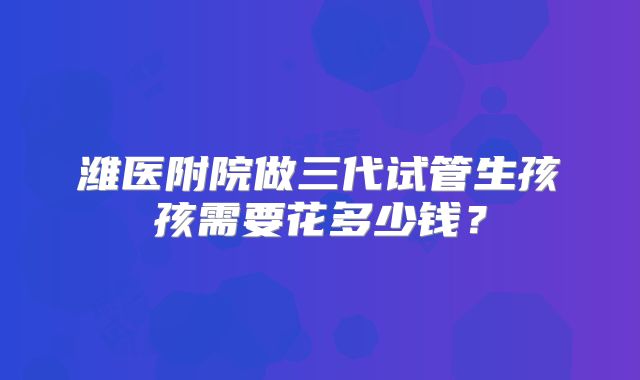 潍医附院做三代试管生孩孩需要花多少钱？