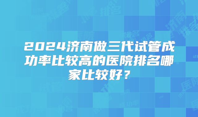 2024济南做三代试管成功率比较高的医院排名哪家比较好？