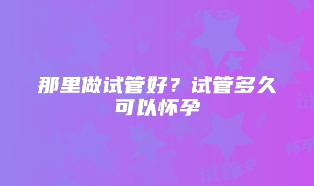 那里做试管好？试管多久可以怀孕