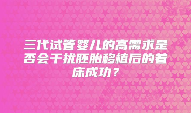 三代试管婴儿的高需求是否会干扰胚胎移植后的着床成功？