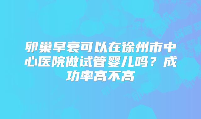 卵巢早衰可以在徐州市中心医院做试管婴儿吗？成功率高不高