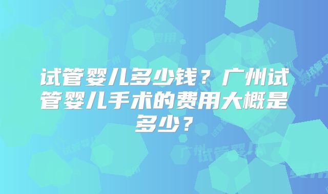 试管婴儿多少钱?广州试管婴儿手术的费用大概是多少?