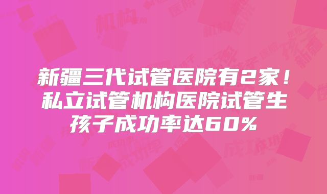 新疆三代试管医院有2家！私立试管机构医院试管生孩子成功率达60%