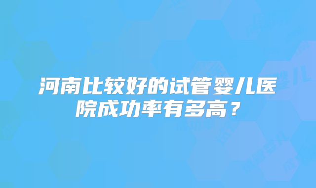 河南比较好的试管婴儿医院成功率有多高？