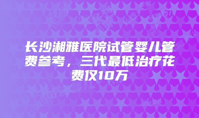 长沙湘雅医院试管婴儿管费参考，三代最低治疗花费仅10万