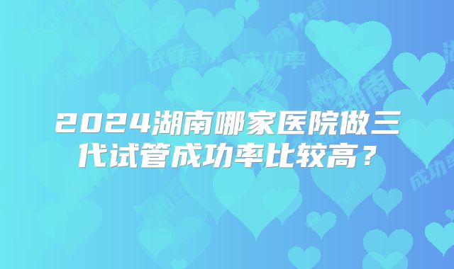 2024湖南哪家医院做三代试管成功率比较高?
