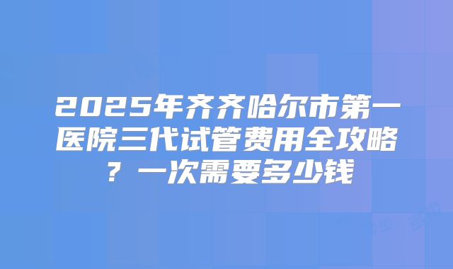 2025年齐齐哈尔市第一医院三代试管费用全攻略？一次需要多少钱