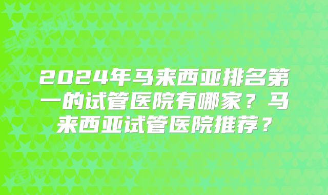 2024年马来西亚排名第一的试管医院有哪家？马来西亚试管医院推荐？