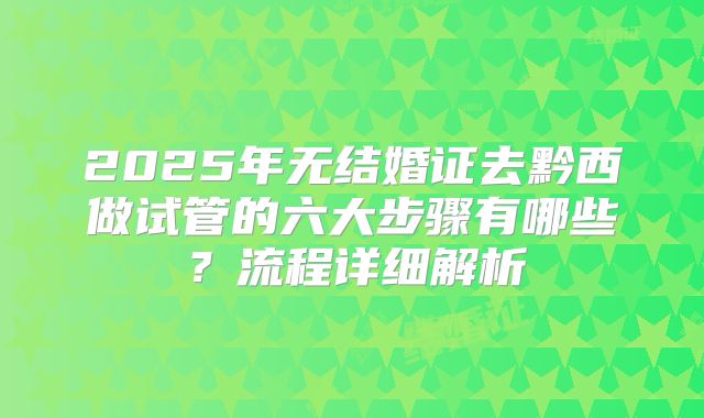 2025年无结婚证去黔西做试管的六大步骤有哪些?流程详细解析