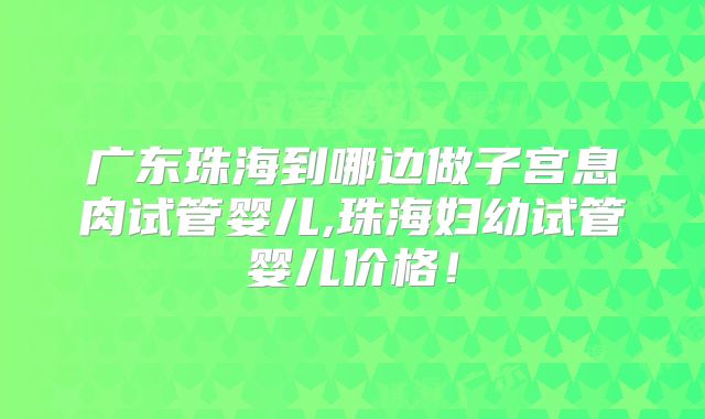 广东珠海到哪边做子宫息肉试管婴儿,珠海妇幼试管婴儿价格!