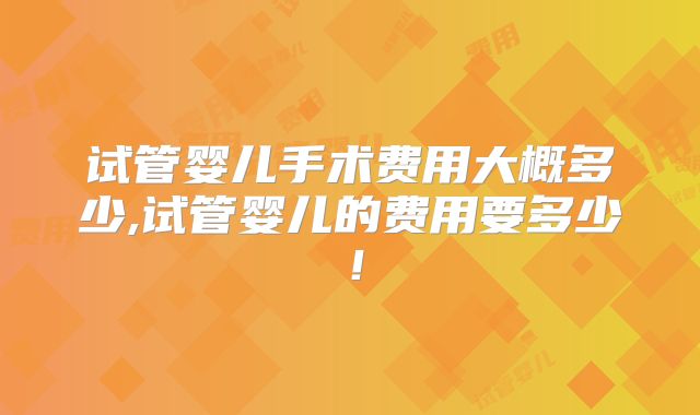 试管婴儿手术费用大概多少,试管婴儿的费用要多少！