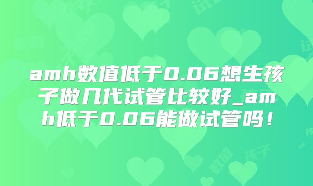 amh数值低于0.06想生孩子做几代试管比较好_amh低于0.06能做试管吗！