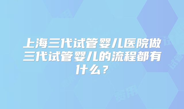上海三代试管婴儿医院做三代试管婴儿的流程都有什么?