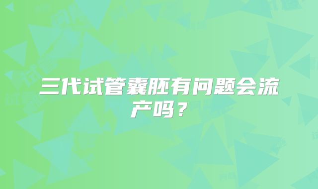 三代试管囊胚有问题会流产吗？