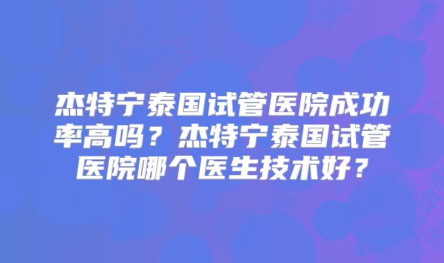 杰特宁泰国试管医院成功率高吗？杰特宁泰国试管医院哪个医生技术好？
