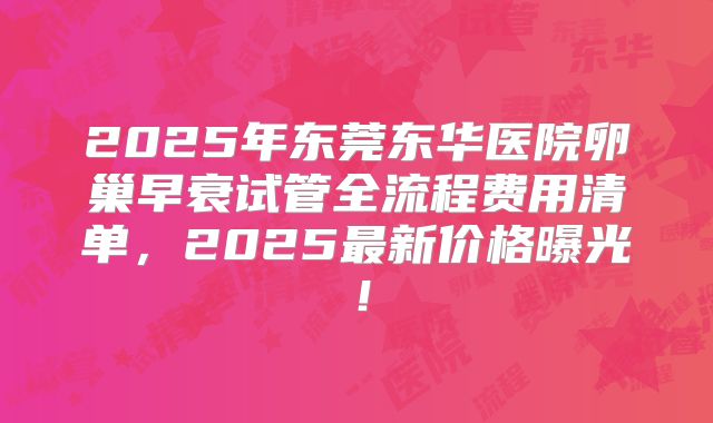 2025年东莞东华医院卵巢早衰试管全流程费用清单，2025最新价格曝光！