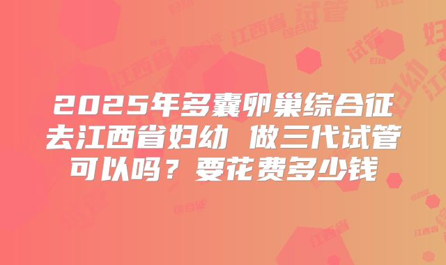 2025年多囊卵巢综合征去江西省妇幼 做三代试管可以吗?要花费多少钱