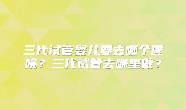 三代试管婴儿要去哪个医院？三代试管去哪里做？