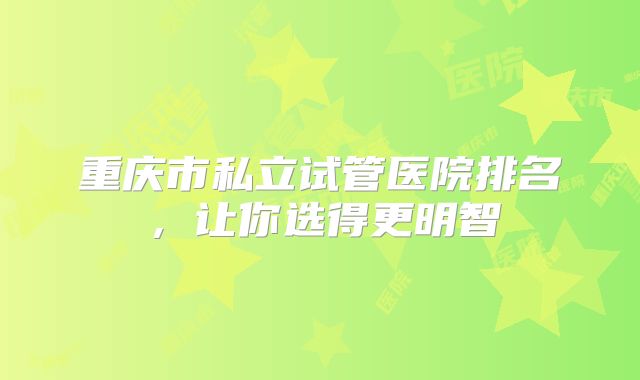 重庆市私立试管医院排名，让你选得更明智