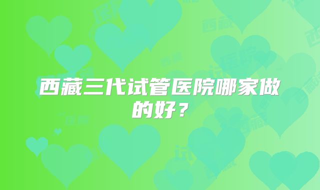 西藏三代试管医院哪家做的好？