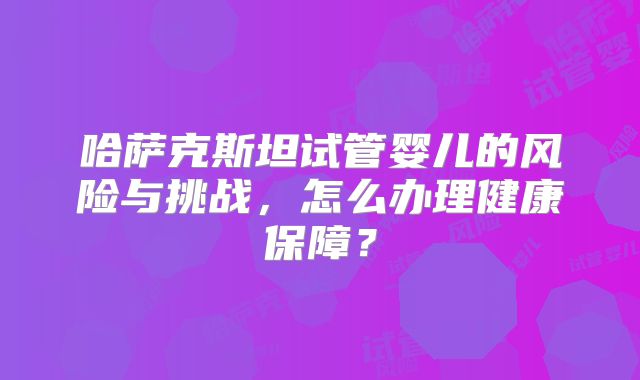 哈萨克斯坦试管婴儿的风险与挑战，怎么办理健康保障？