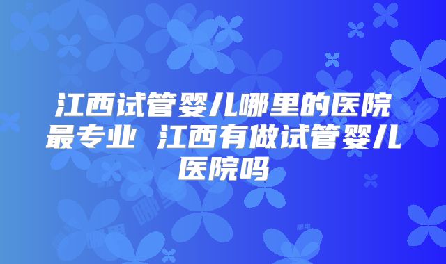 江西试管婴儿哪里的医院最专业 江西有做试管婴儿医院吗