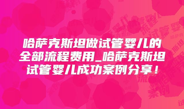 哈萨克斯坦做试管婴儿的全部流程费用_哈萨克斯坦试管婴儿成功案例分享！