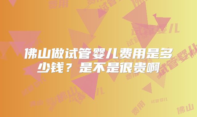 佛山做试管婴儿费用是多少钱？是不是很贵啊