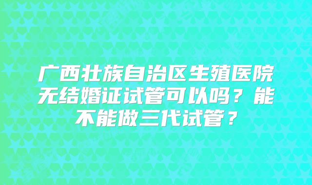 广西壮族自治区生殖医院无结婚证试管可以吗?能不能做三代试管?