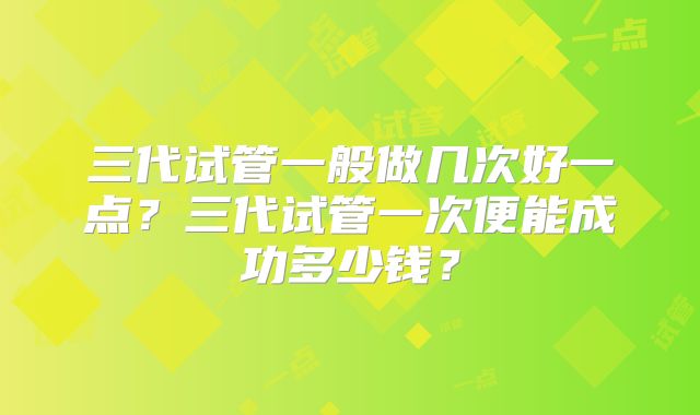 三代试管一般做几次好一点？三代试管一次便能成功多少钱？