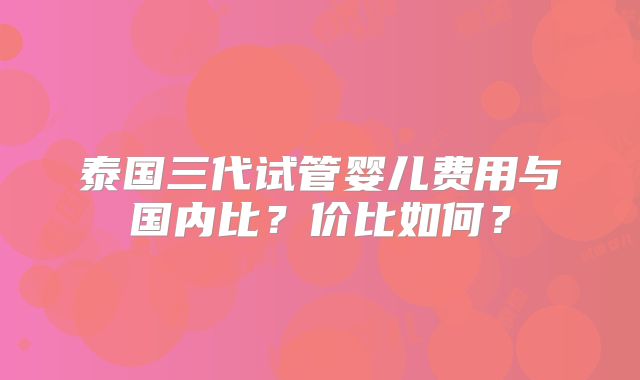 泰国三代试管婴儿费用与国内比?价比如何?