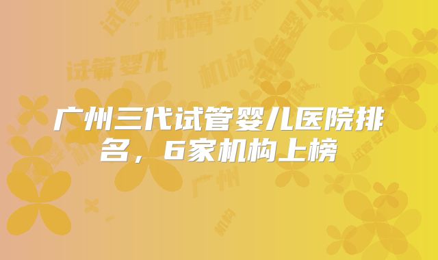 广州三代试管婴儿医院排名,6家机构上榜