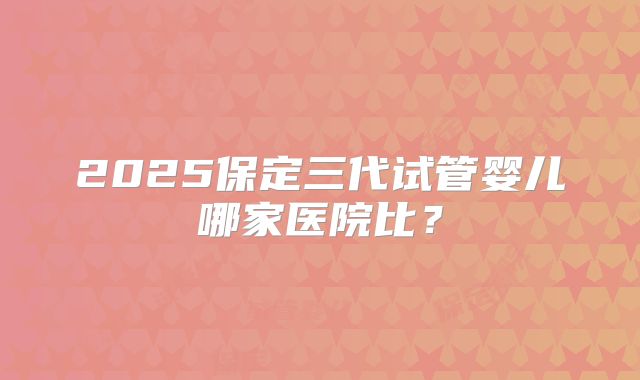 2025保定三代试管婴儿哪家医院比?