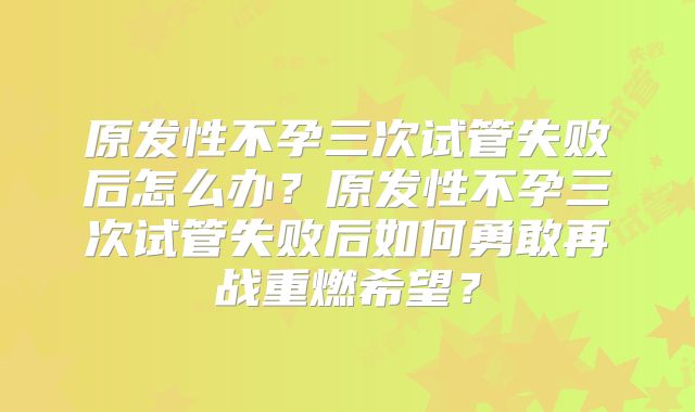 原发性不孕三次试管失败后怎么办?原发性不孕三次试管失败后如何勇敢再战重燃希望?